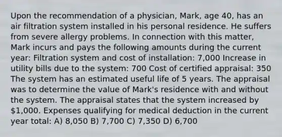 Upon the recommendation of a physician, Mark, age 40, has an air filtration system installed in his personal residence. He suffers from severe allergy problems. In connection with this matter, Mark incurs and pays the following amounts during the current year: Filtration system and cost of installation: 7,000 Increase in utility bills due to the system: 700 Cost of certified appraisal: 350 The system has an estimated useful life of 5 years. The appraisal was to determine the value of Mark's residence with and without the system. The appraisal states that the system increased by 1,000. Expenses qualifying for medical deduction in the current year total: A) 8,050 B) 7,700 C) 7,350 D) 6,700