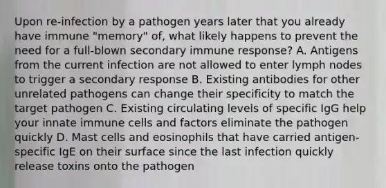 Upon re-infection by a pathogen years later that you already have immune "memory" of, what likely happens to prevent the need for a full-blown secondary immune response? A. Antigens from the current infection are not allowed to enter lymph nodes to trigger a secondary response B. Existing antibodies for other unrelated pathogens can change their specificity to match the target pathogen C. Existing circulating levels of specific IgG help your innate immune cells and factors eliminate the pathogen quickly D. Mast cells and eosinophils that have carried antigen-specific IgE on their surface since the last infection quickly release toxins onto the pathogen