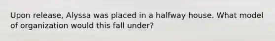 Upon release, Alyssa was placed in a halfway house. What model of organization would this fall under?