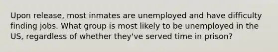 Upon release, most inmates are unemployed and have difficulty finding jobs. What group is most likely to be unemployed in the US, regardless of whether they've served time in prison?