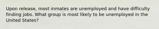 Upon release, most inmates are unemployed and have difficulty finding jobs. What group is most likely to be unemployed in the United States?