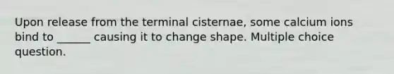 Upon release from the terminal cisternae, some calcium ions bind to ______ causing it to change shape. Multiple choice question.