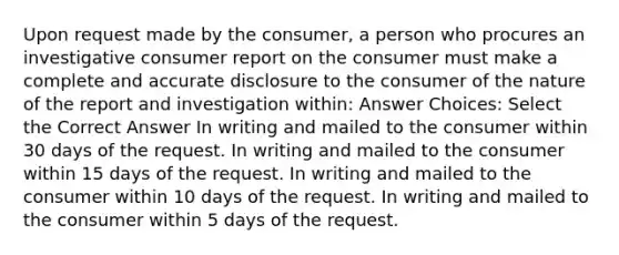 Upon request made by the consumer, a person who procures an investigative consumer report on the consumer must make a complete and accurate disclosure to the consumer of the nature of the report and investigation within: Answer Choices: Select the Correct Answer In writing and mailed to the consumer within 30 days of the request. In writing and mailed to the consumer within 15 days of the request. In writing and mailed to the consumer within 10 days of the request. In writing and mailed to the consumer within 5 days of the request.