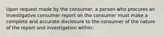 Upon request made by the consumer, a person who procures an investigative consumer report on the consumer must make a complete and accurate disclosure to the consumer of the nature of the report and investigation within: