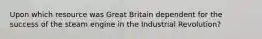 Upon which resource was Great Britain dependent for the success of the steam engine in the Industrial Revolution?