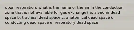 upon respiration, what is the name of the air in the conduction zone that is not available for gas exchange? a. alveolar dead space b. tracheal dead space c. anatomical dead space d. conducting dead space e. respiratory dead space