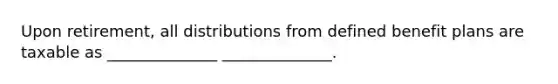 Upon retirement, all distributions from defined benefit plans are taxable as ______________ ______________.