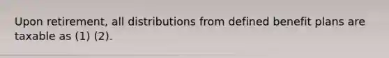 Upon retirement, all distributions from defined benefit plans are taxable as (1) (2).