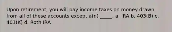 Upon retirement, you will pay income taxes on money drawn from all of these accounts except a(n) _____. a. IRA b. 403(B) c. 401(K) d. Roth IRA