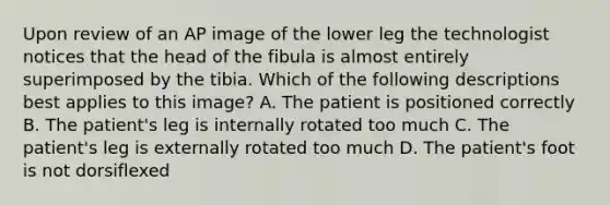 Upon review of an AP image of the lower leg the technologist notices that the head of the fibula is almost entirely superimposed by the tibia. Which of the following descriptions best applies to this image? A. The patient is positioned correctly B. The patient's leg is internally rotated too much C. The patient's leg is externally rotated too much D. The patient's foot is not dorsiflexed