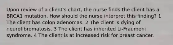 Upon review of a client's chart, the nurse finds the client has a BRCA1 mutation. How should the nurse interpret this finding? 1 The client has colon adenomas. 2 The client is dying of neurofibromatosis. 3 The client has inherited Li-Fraumeni syndrome. 4 The client is at increased risk for breast cancer.