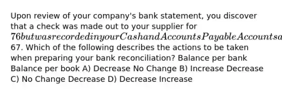 Upon review of your company's bank statement, you discover that a check was made out to your supplier for 76 but was recorded in your Cash and Accounts Payable Accounts as67. Which of the following describes the actions to be taken when preparing your bank reconciliation? Balance per bank Balance per book A) Decrease No Change B) Increase Decrease C) No Change Decrease D) Decrease Increase