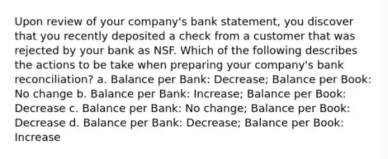 Upon review of your company's bank statement, you discover that you recently deposited a check from a customer that was rejected by your bank as NSF. Which of the following describes the actions to be take when preparing your company's bank reconciliation? a. Balance per Bank: Decrease; Balance per Book: No change b. Balance per Bank: Increase; Balance per Book: Decrease c. Balance per Bank: No change; Balance per Book: Decrease d. Balance per Bank: Decrease; Balance per Book: Increase