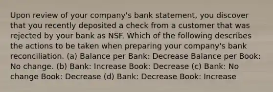 Upon review of your company's bank statement, you discover that you recently deposited a check from a customer that was rejected by your bank as NSF. Which of the following describes the actions to be taken when preparing your company's bank reconciliation. (a) Balance per Bank: Decrease Balance per Book: No change. (b) Bank: Increase Book: Decrease (c) Bank: No change Book: Decrease (d) Bank: Decrease Book: Increase