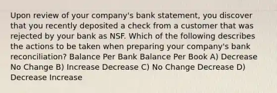 Upon review of your company's bank statement, you discover that you recently deposited a check from a customer that was rejected by your bank as NSF. Which of the following describes the actions to be taken when preparing your company's bank reconciliation? Balance Per Bank Balance Per Book A) Decrease No Change B) Increase Decrease C) No Change Decrease D) Decrease Increase