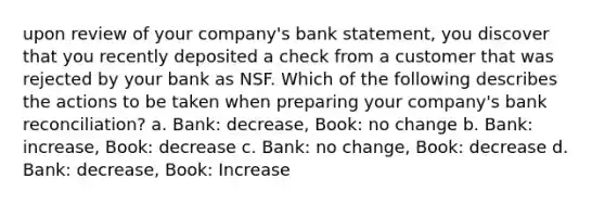 upon review of your company's bank statement, you discover that you recently deposited a check from a customer that was rejected by your bank as NSF. Which of the following describes the actions to be taken when preparing your company's <a href='https://www.questionai.com/knowledge/kZ6GRlcQH1-bank-reconciliation' class='anchor-knowledge'>bank reconciliation</a>? a. Bank: decrease, Book: no change b. Bank: increase, Book: decrease c. Bank: no change, Book: decrease d. Bank: decrease, Book: Increase