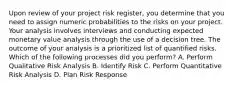 Upon review of your project risk register, you determine that you need to assign numeric probabilities to the risks on your project. Your analysis involves interviews and conducting expected monetary value analysis through the use of a decision tree. The outcome of your analysis is a prioritized list of quantified risks. Which of the following processes did you perform? A. Perform Qualitative Risk Analysis B. Identify Risk C. Perform Quantitative Risk Analysis D. Plan Risk Response