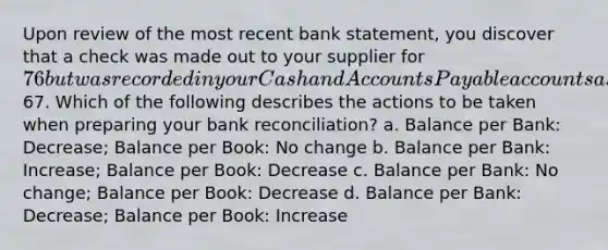 Upon review of the most recent bank statement, you discover that a check was made out to your supplier for 76 but was recorded in your Cash and Accounts Payable accounts as67. Which of the following describes the actions to be taken when preparing your bank reconciliation? a. Balance per Bank: Decrease; Balance per Book: No change b. Balance per Bank: Increase; Balance per Book: Decrease c. Balance per Bank: No change; Balance per Book: Decrease d. Balance per Bank: Decrease; Balance per Book: Increase