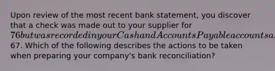 Upon review of the most recent bank statement, you discover that a check was made out to your supplier for 76 but was recorded in your Cash and Accounts Payable accounts as67. Which of the following describes the actions to be taken when preparing your company's bank reconciliation?