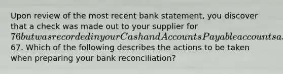 Upon review of the most recent bank statement, you discover that a check was made out to your supplier for 76 but was recorded in your Cash and Accounts Payable accounts as67. Which of the following describes the actions to be taken when preparing your bank reconciliation?