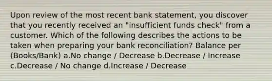 Upon review of the most recent bank statement, you discover that you recently received an "insufficient funds check" from a customer. Which of the following describes the actions to be taken when preparing your bank reconciliation? Balance per (Books/Bank) a.No change / Decrease b.Decrease / Increase c.Decrease / No change d.Increase / Decrease