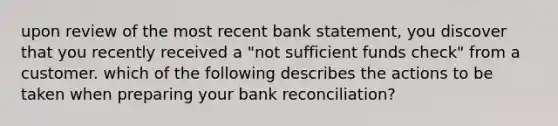 upon review of the most recent bank statement, you discover that you recently received a "not sufficient funds check" from a customer. which of the following describes the actions to be taken when preparing your bank reconciliation?