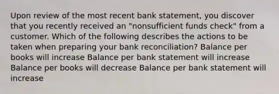 Upon review of the most recent bank statement, you discover that you recently received an "nonsufficient funds check" from a customer. Which of the following describes the actions to be taken when preparing your bank reconciliation? Balance per books will increase Balance per bank statement will increase Balance per books will decrease Balance per bank statement will increase