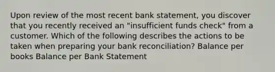 Upon review of the most recent bank statement, you discover that you recently received an "insufficient funds check" from a customer. Which of the following describes the actions to be taken when preparing your bank reconciliation? Balance per books Balance per Bank Statement