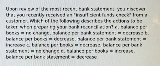 Upon review of the most recent bank statement, you discover that you recently received an "insufficient funds check" from a customer. Which of the following describes the actions to be taken when preparing your bank reconciliation? a. balance per books = no change, balance per bank statement = decrease b. balance per books = decrease, balance per bank statement = increase c. balance per books = decrease, balance per bank statement = no change d. balance per books = increase, balance per bank statement = decrease