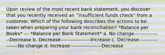 Upon review of the most recent bank statement, you discover that you recently received an "insufficient funds check" from a customer. Which of the following describes the actions to be taken when preparing your bank reconciliation? *Balance per Books* --- *Balance per Bank Statement* a. No change----------------Decrease b. Decrease------------------Increase c. Decrease------------------No change d. Increase-------------------Decrease