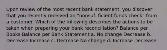 Upon review of the most recent bank statement, you discover that you recently received an "nonsuf- ficient funds check" from a customer. Which of the following describes the actions to be taken when preparing your bank reconciliation? Balance per Books Balance per Bank Statement a. No change Decrease b. Decrease Increase c. Decrease No change d. Increase Decrease