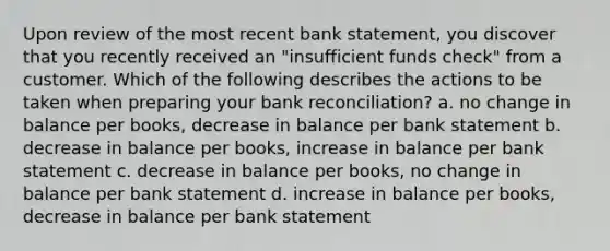 Upon review of the most recent bank statement, you discover that you recently received an "insufficient funds check" from a customer. Which of the following describes the actions to be taken when preparing your bank reconciliation? a. no change in balance per books, decrease in balance per bank statement b. decrease in balance per books, increase in balance per bank statement c. decrease in balance per books, no change in balance per bank statement d. increase in balance per books, decrease in balance per bank statement