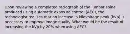 Upon reviewing a completed radiograph of the lumbar spine produced using automatic exposure control (AEC), the technologist realizes that an increase in kilovoltage peak (kVp) is necessary to improve image quality. What would be the result of increasing the kVp by 20% when using AEC?