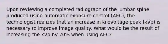 Upon reviewing a completed radiograph of the lumbar spine produced using automatic exposure control (AEC), the technologist realizes that an increase in kilovoltage peak (kVp) is necessary to improve image quality. What would be the result of increasing the kVp by 20% when using AEC?