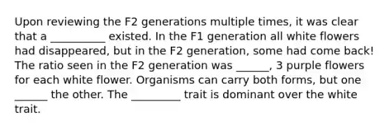 Upon reviewing the F2 generations multiple times, it was clear that a __________ existed. In the F1 generation all white flowers had disappeared, but in the F2 generation, some had come back! The ratio seen in the F2 generation was ______, 3 purple flowers for each white flower. Organisms can carry both forms, but one ______ the other. The _________ trait is dominant over the white trait.