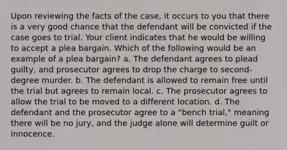 Upon reviewing the facts of the case, it occurs to you that there is a very good chance that the defendant will be convicted if the case goes to trial. Your client indicates that he would be willing to accept a plea bargain. Which of the following would be an example of a plea bargain? a. The defendant agrees to plead guilty, and prosecutor agrees to drop the charge to second-degree murder. b. The defendant is allowed to remain free until the trial but agrees to remain local. c. The prosecutor agrees to allow the trial to be moved to a different location. d. The defendant and the prosecutor agree to a "bench trial," meaning there will be no jury, and the judge alone will determine guilt or innocence.