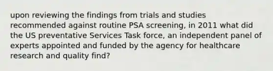 upon reviewing the findings from trials and studies recommended against routine PSA screening, in 2011 what did the US preventative Services Task force, an independent panel of experts appointed and funded by the agency for healthcare research and quality find?