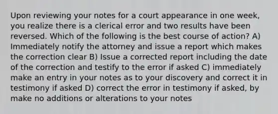 Upon reviewing your notes for a court appearance in one week, you realize there is a clerical error and two results have been reversed. Which of the following is the best course of action? A) Immediately notify the attorney and issue a report which makes the correction clear B) Issue a corrected report including the date of the correction and testify to the error if asked C) immediately make an entry in your notes as to your discovery and correct it in testimony if asked D) correct the error in testimony if asked, by make no additions or alterations to your notes