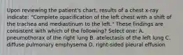 Upon reviewing the patient's chart, results of a chest x-ray indicate: "Complete opacification of the left chest with a shift of the trachea and mediastinum to the left." These findings are consistent with which of the following? Select one: A. pneumothorax of the right lung B. atelectasis of the left lung C. diffuse pulmonary emphysema D. right-sided pleural effusion