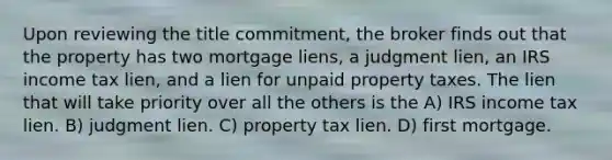 Upon reviewing the title commitment, the broker finds out that the property has two mortgage liens, a judgment lien, an IRS income tax lien, and a lien for unpaid property taxes. The lien that will take priority over all the others is the A) IRS income tax lien. B) judgment lien. C) property tax lien. D) first mortgage.