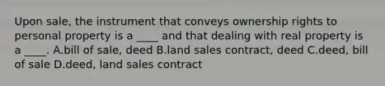 Upon sale, the instrument that conveys ownership rights to personal property is a ____ and that dealing with real property is a ____. A.bill of sale, deed B.land sales contract, deed C.deed, bill of sale D.deed, land sales contract