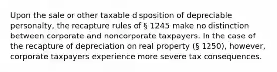 Upon the sale or other taxable disposition of depreciable personalty, the recapture rules of § 1245 make no distinction between corporate and noncorporate taxpayers. In the case of the recapture of depreciation on real property (§ 1250), however, corporate taxpayers experience more severe tax consequences.