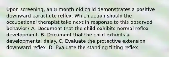 Upon screening, an 8-month-old child demonstrates a positive downward parachute reflex. Which action should the occupational therapist take next in response to this observed behavior? A. Document that the child exhibits normal reflex development. B. Document that the child exhibits a developmental delay. C. Evaluate the protective extension downward reflex. D. Evaluate the standing tilting reflex.
