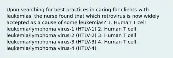 Upon searching for best practices in caring for clients with leukemias, the nurse found that which retrovirus is now widely accepted as a cause of some leukemias? 1. Human T cell leukemia/lymphoma virus-1 (HTLV-1) 2. Human T cell leukemia/lymphoma virus-2 (HTLV-2) 3. Human T cell leukemia/lymphoma virus-3 (HTLV-3) 4. Human T cell leukemia/lymphoma virus-4 (HTLV-4)