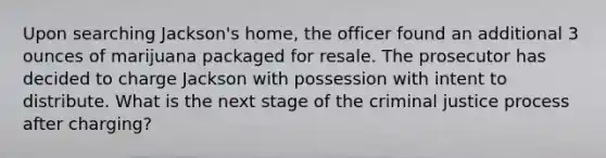 Upon searching Jackson's home, the officer found an additional 3 ounces of marijuana packaged for resale. The prosecutor has decided to charge Jackson with possession with intent to distribute. What is the next stage of the criminal justice process after charging?