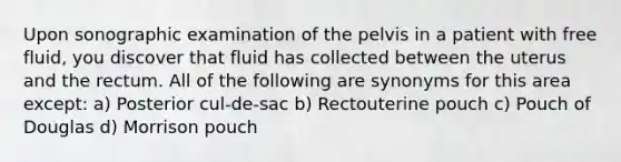 Upon sonographic examination of the pelvis in a patient with free fluid, you discover that fluid has collected between the uterus and the rectum. All of the following are synonyms for this area except: a) Posterior cul-de-sac b) Rectouterine pouch c) Pouch of Douglas d) Morrison pouch