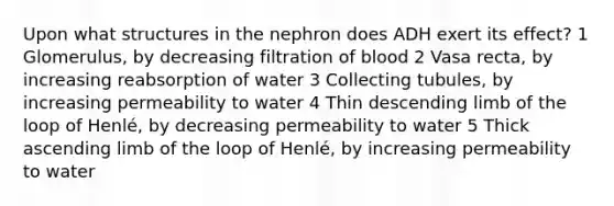 Upon what structures in the nephron does ADH exert its effect? 1 Glomerulus, by decreasing filtration of blood 2 Vasa recta, by increasing reabsorption of water 3 Collecting tubules, by increasing permeability to water 4 Thin descending limb of the loop of Henlé, by decreasing permeability to water 5 Thick ascending limb of the loop of Henlé, by increasing permeability to water