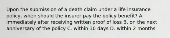 Upon the submission of a death claim under a life insurance policy, when should the insurer pay the policy benefit? A. immediately after receiving written proof of loss B. on the next anniversary of the policy C. within 30 days D. within 2 months