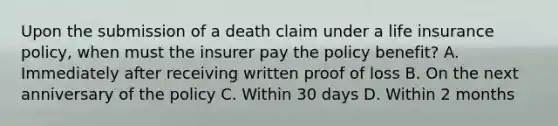 Upon the submission of a death claim under a life insurance policy, when must the insurer pay the policy benefit? A. Immediately after receiving written proof of loss B. On the next anniversary of the policy C. Within 30 days D. Within 2 months