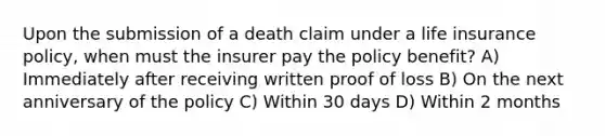 Upon the submission of a death claim under a life insurance policy, when must the insurer pay the policy benefit? A) Immediately after receiving written proof of loss B) On the next anniversary of the policy C) Within 30 days D) Within 2 months